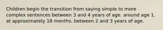 Children begin the transition from saying simple to more complex sentences between 3 and 4 years of age. around age 1. at approximately 18 months. between 2 and 3 years of age.