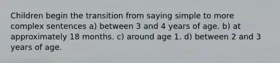 Children begin the transition from saying simple to more complex sentences a) between 3 and 4 years of age. b) at approximately 18 months. c) around age 1. d) between 2 and 3 years of age.