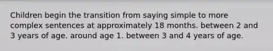 Children begin the transition from saying simple to more complex sentences at approximately 18 months. between 2 and 3 years of age. around age 1. between 3 and 4 years of age.