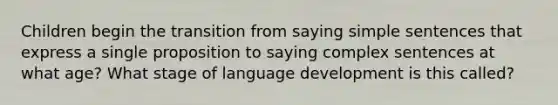 Children begin the transition from saying simple sentences that express a single proposition to saying complex sentences at what age? What stage of language development is this called?