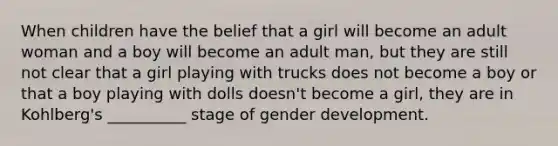 When children have the belief that a girl will become an adult woman and a boy will become an adult man, but they are still not clear that a girl playing with trucks does not become a boy or that a boy playing with dolls doesn't become a girl, they are in Kohlberg's __________ stage of gender development.