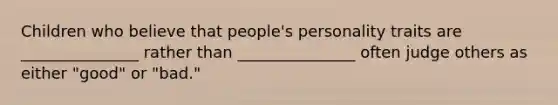 Children who believe that people's personality traits are _______________ rather than _______________ often judge others as either "good" or "bad."