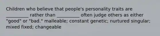 Children who believe that people's personality traits are __________ rather than __________ often judge others as either "good" or "bad." malleable; constant genetic; nurtured singular; mixed fixed; changeable