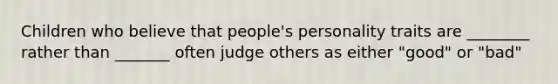 Children who believe that people's personality traits are ________ rather than _______ often judge others as either "good" or "bad"