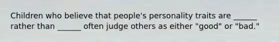 Children who believe that people's personality traits are ______ rather than ______ often judge others as either "good" or "bad."