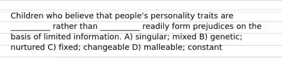 Children who believe that people's personality traits are __________ rather than __________ readily form prejudices on the basis of limited information. A) singular; mixed B) genetic; nurtured C) fixed; changeable D) malleable; constant