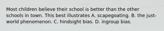 Most children believe their school is better than the other schools in town. This best illustrates A. scapegoating. B. the just-world phenomenon. C. hindsight bias. D. ingroup bias.