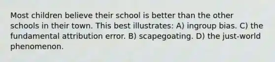 Most children believe their school is better than the other schools in their town. This best illustrates: A) ingroup bias. C) the fundamental attribution error. B) scapegoating. D) the just-world phenomenon.