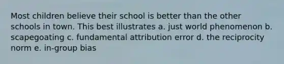 Most children believe their school is better than the other schools in town. This best illustrates a. just world phenomenon b. scapegoating c. fundamental attribution error d. the reciprocity norm e. in-group bias