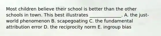 Most children believe their school is better than the other schools in town. This best illustrates ______________. A. the just-world phenomenon B. scapegoating C. the fundamental attribution error D. the reciprocity norm E. ingroup bias