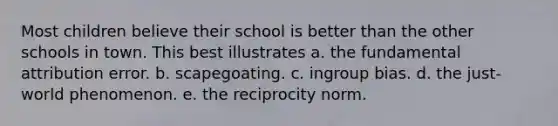 Most children believe their school is better than the other schools in town. This best illustrates a. the fundamental attribution error. b. scapegoating. c. ingroup bias. d. the just-world phenomenon. e. the reciprocity norm.