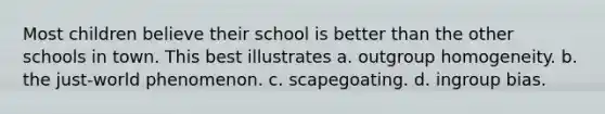 Most children believe their school is better than the other schools in town. This best illustrates a. outgroup homogeneity. b. the just-world phenomenon. c. scapegoating. d. ingroup bias.