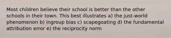 Most children believe their school is better than the other schools in their town. This best illustrates a) the just-world phenomenon b) ingroup bias c) scapegoating d) the fundamental attribution error e) the reciprocity norm