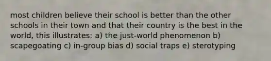 most children believe their school is better than the other schools in their town and that their country is the best in the world, this illustrates: a) the just-world phenomenon b) scapegoating c) in-group bias d) social traps e) sterotyping