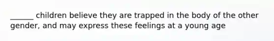 ______ children believe they are trapped in the body of the other gender, and may express these feelings at a young age