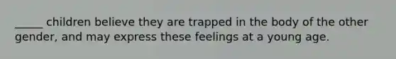 _____ children believe they are trapped in the body of the other gender, and may express these feelings at a young age.