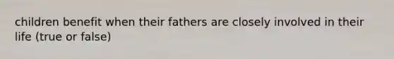 children benefit when their fathers are closely involved in their life (true or false)