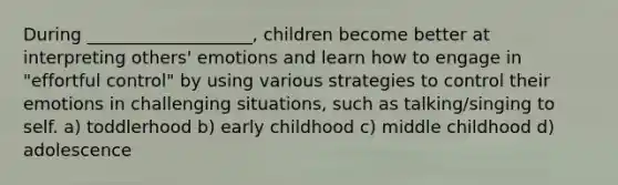 During ___________________, children become better at interpreting others' emotions and learn how to engage in "effortful control" by using various strategies to control their emotions in challenging situations, such as talking/singing to self. a) toddlerhood b) early childhood c) middle childhood d) adolescence