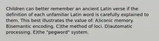 Children can better remember an ancient Latin verse if the definition of each unfamiliar Latin word is carefully explained to them. This best illustrates the value of: A)iconic memory. B)semantic encoding. C)the method of loci. D)automatic processing. E)the "pegword" system.