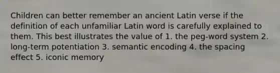 Children can better remember an ancient Latin verse if the definition of each unfamiliar Latin word is carefully explained to them. This best illustrates the value of 1. the peg-word system 2. long-term potentiation 3. semantic encoding 4. the spacing effect 5. iconic memory