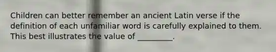 Children can better remember an ancient Latin verse if the definition of each unfamiliar word is carefully explained to them. This best illustrates the value of _________.