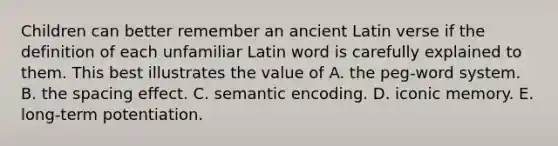 Children can better remember an ancient Latin verse if the definition of each unfamiliar Latin word is carefully explained to them. This best illustrates the value of A. the peg-word system. B. the spacing effect. C. semantic encoding. D. iconic memory. E. long-term potentiation.