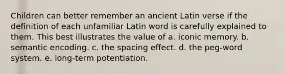 Children can better remember an ancient Latin verse if the definition of each unfamiliar Latin word is carefully explained to them. This best illustrates the value of a. iconic memory. b. semantic encoding. c. the spacing effect. d. the peg-word system. e. long-term potentiation.