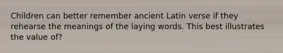 Children can better remember ancient Latin verse if they rehearse the meanings of the laying words. This best illustrates the value of?