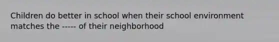 Children do better in school when their school environment matches the ----- of their neighborhood