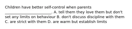 Children have better self-control when parents _________________________. A. tell them they love them but don't set any limits on behaviour B. don't discuss discipline with them C. are strict with them D. are warm but establish limits