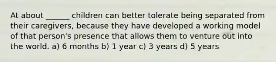 At about ______ children can better tolerate being separated from their caregivers, because they have developed a working model of that person's presence that allows them to venture out into the world. a) 6 months b) 1 year c) 3 years d) 5 years