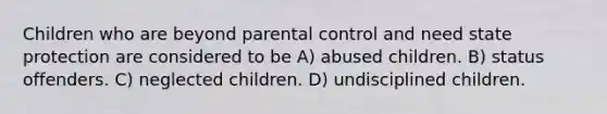 Children who are beyond parental control and need state protection are considered to be A) abused children. B) status offenders. C) neglected children. D) undisciplined children.