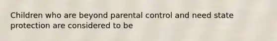 Children who are beyond parental control and need state protection are considered to be