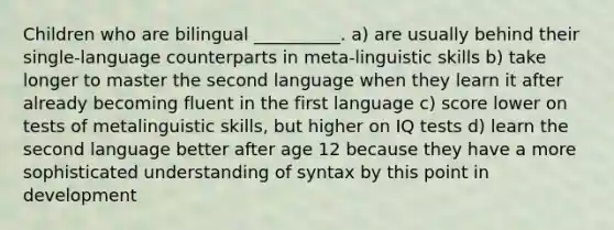 Children who are bilingual __________. a) are usually behind their single-language counterparts in meta-linguistic skills b) take longer to master the second language when they learn it after already becoming fluent in the first language c) score lower on tests of metalinguistic skills, but higher on IQ tests d) learn the second language better after age 12 because they have a more sophisticated understanding of syntax by this point in development