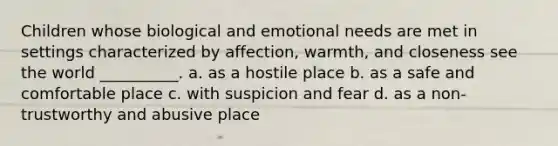 Children whose biological and emotional needs are met in settings characterized by affection, warmth, and closeness see the world __________. a. ​as a hostile place b. ​as a safe and comfortable place c. ​with suspicion and fear d. ​as a non-trustworthy and abusive place