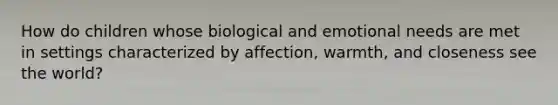 How do children whose biological and emotional needs are met in settings characterized by affection, warmth, and closeness see the world?