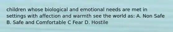 children whose biological and emotional needs are met in settings with affection and warmth see the world as: A. Non Safe B. Safe and Comfortable C Fear D. Hostile