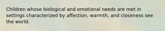 Children whose biological and emotional needs are met in settings characterized by affection, warmth, and closeness see the world.