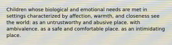 Children whose biological and emotional needs are met in settings characterized by affection, warmth, and closeness see the world: as an untrustworthy and abusive place. with ambivalence. as a safe and comfortable place. as an intimidating place.