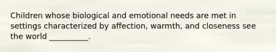 ​Children whose biological and emotional needs are met in settings characterized by affection, warmth, and closeness see the world __________.