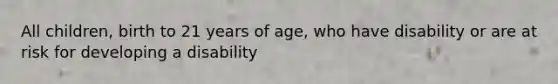 All children, birth to 21 years of age, who have disability or are at risk for developing a disability