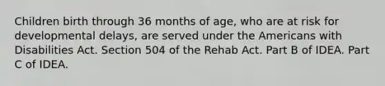 Children birth through 36 months of age, who are at risk for developmental delays, are served under the Americans with Disabilities Act. Section 504 of the Rehab Act. Part B of IDEA. Part C of IDEA.