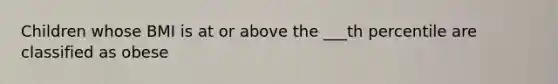 Children whose BMI is at or above the ___th percentile are classified as obese