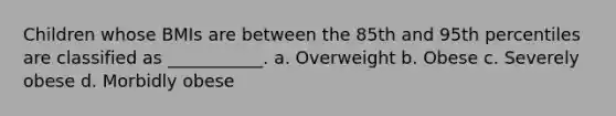 Children whose BMIs are between the 85th and 95th percentiles are classified as ___________. a. Overweight b. Obese c. Severely obese d. Morbidly obese