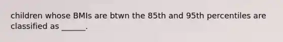 children whose BMIs are btwn the 85th and 95th percentiles are classified as ______.