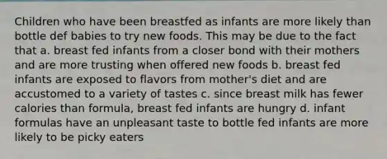 Children who have been breastfed as infants are more likely than bottle def babies to try new foods. This may be due to the fact that a. breast fed infants from a closer bond with their mothers and are more trusting when offered new foods b. breast fed infants are exposed to flavors from mother's diet and are accustomed to a variety of tastes c. since breast milk has fewer calories than formula, breast fed infants are hungry d. infant formulas have an unpleasant taste to bottle fed infants are more likely to be picky eaters