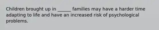 Children brought up in ______ families may have a harder time adapting to life and have an increased risk of psychological problems.