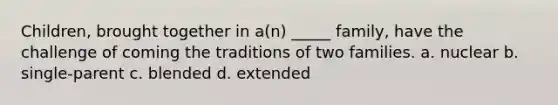 Children, brought together in a(n) _____ family, have the challenge of coming the traditions of two families. a. nuclear b. single-parent c. blended d. extended