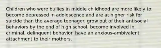 Children who were bullies in middle childhood are more likely to: become depressed in adolescence and are at higher risk for suicide than the average teenager. grow out of their antisocial behaviors by the end of high school. become involved in criminal, delinquent behavior. have an anxious-ambivalent attachment to their mothers.