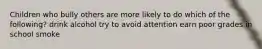Children who bully others are more likely to do which of the following? drink alcohol try to avoid attention earn poor grades in school smoke